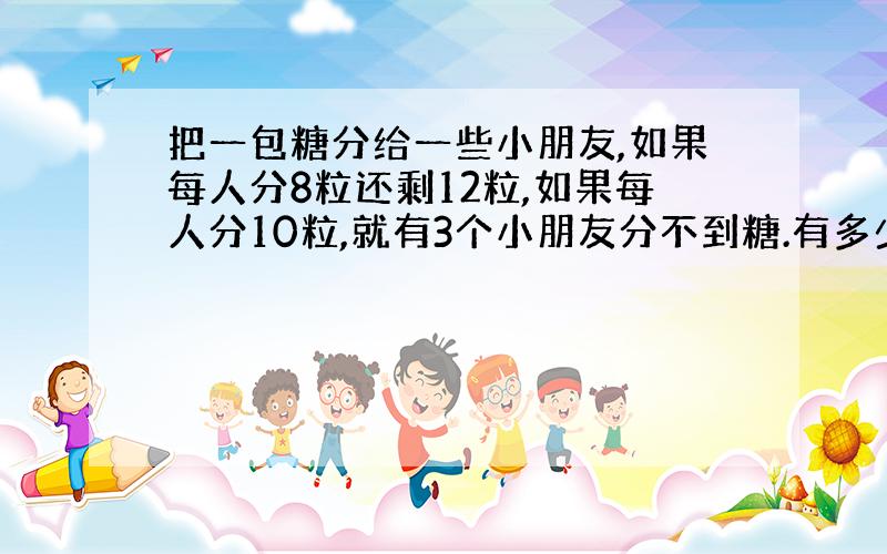 把一包糖分给一些小朋友,如果每人分8粒还剩12粒,如果每人分10粒,就有3个小朋友分不到糖.有多少个小朋友?这包糖有多少