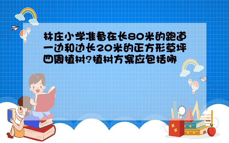 林庄小学准备在长80米的跑道一边和边长20米的正方形草坪四周植树?植树方案应包括哪