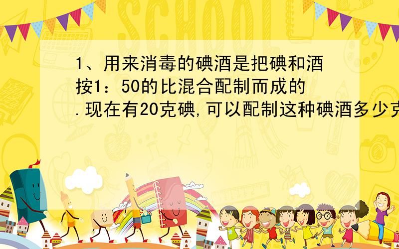 1、用来消毒的碘酒是把碘和酒按1：50的比混合配制而成的.现在有20克碘,可以配制这种碘酒多少克?