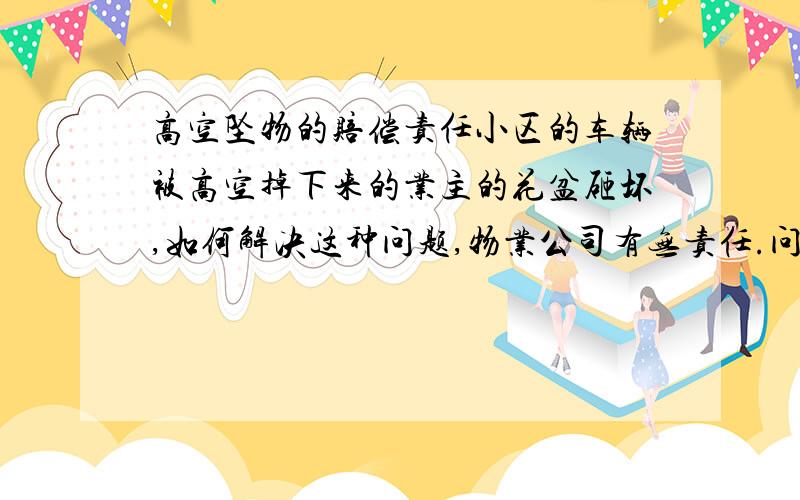 高空坠物的赔偿责任小区的车辆被高空掉下来的业主的花盆砸坏,如何解决这种问题,物业公司有无责任.问题如何定性 谢谢但是目前