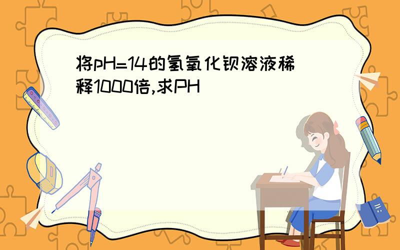 将pH=14的氢氧化钡溶液稀释1000倍,求PH