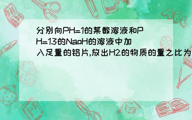 分别向PH=1的某酸溶液和PH=13的NaoH的溶液中加入足量的铝片,放出H2的物质的量之比为3:1,其原因可能是1.