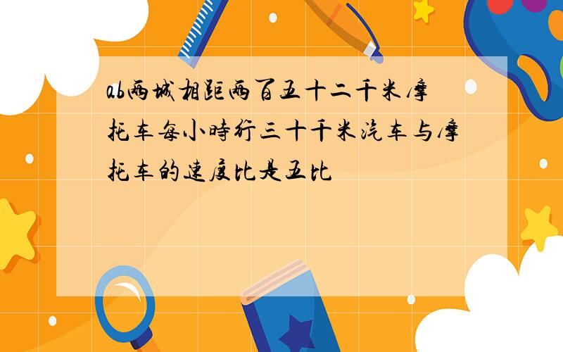 ab两城相距两百五十二千米摩托车每小时行三十千米汽车与摩托车的速度比是五比