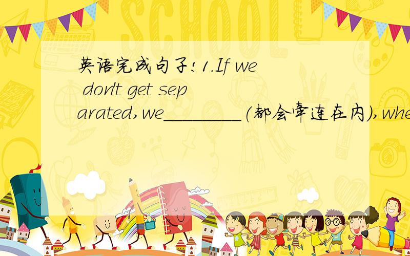 英语完成句子!1.If we don't get separated,we________(都会牵连在内),whethe