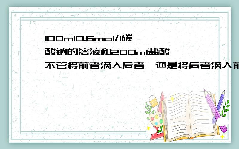 100ml0.6mol/l碳酸钠的溶液和200ml盐酸,不管将前者滴入后者,还是将后者滴入前者,都有气体产生