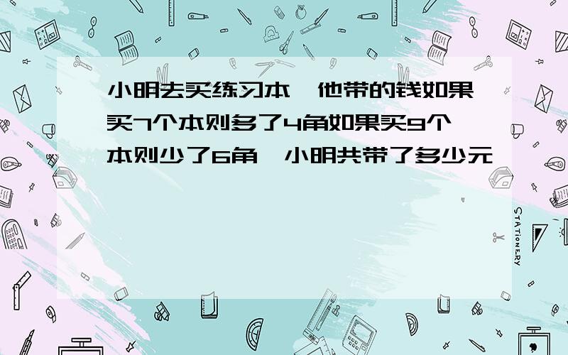 小明去买练习本,他带的钱如果买7个本则多了4角如果买9个本则少了6角,小明共带了多少元