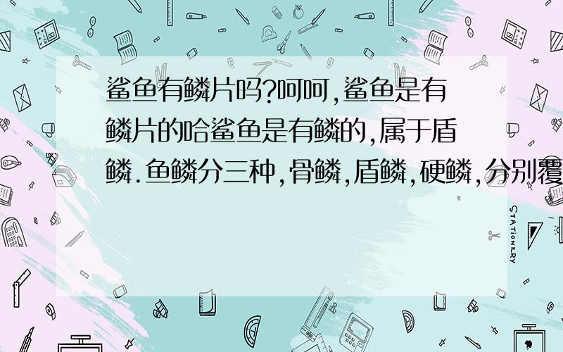 鲨鱼有鳞片吗?呵呵,鲨鱼是有鳞片的哈鲨鱼是有鳞的,属于盾鳞.鱼鳞分三种,骨鳞,盾鳞,硬鳞,分别覆于硬骨鱼,软骨鱼,及硬鳞