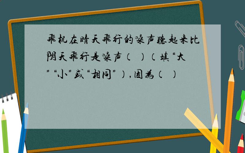 飞机在晴天飞行的噪声听起来比阴天飞行是噪声（ ）（填“大”“小”或“相同”）,因为（ ）