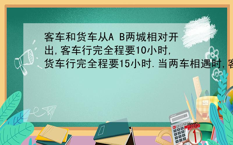 客车和货车从A B两城相对开出,客车行完全程要10小时,货车行完全程要15小时.当两车相遇时,客车行了30千