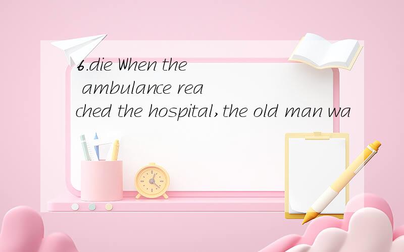 6.die When the ambulance reached the hospital,the old man wa