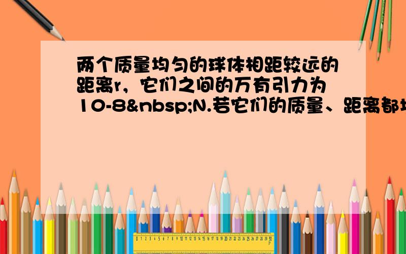 两个质量均匀的球体相距较远的距离r，它们之间的万有引力为10-8 N.若它们的质量、距离都增加为原来的2倍，则