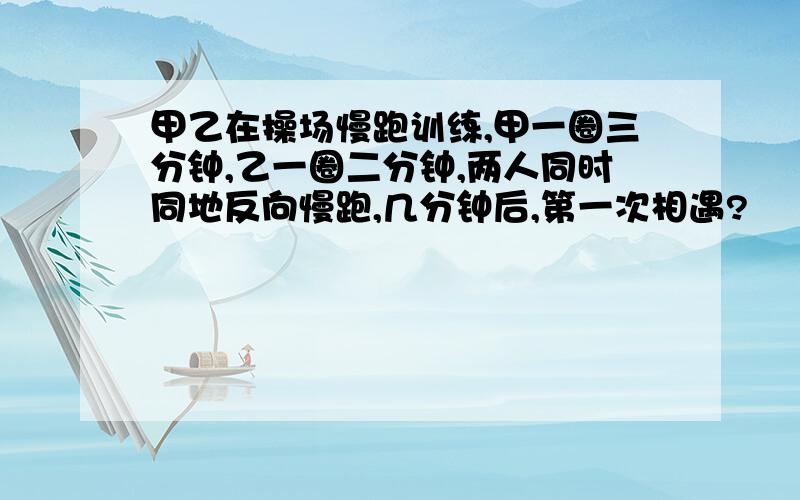 甲乙在操场慢跑训练,甲一圈三分钟,乙一圈二分钟,两人同时同地反向慢跑,几分钟后,第一次相遇?