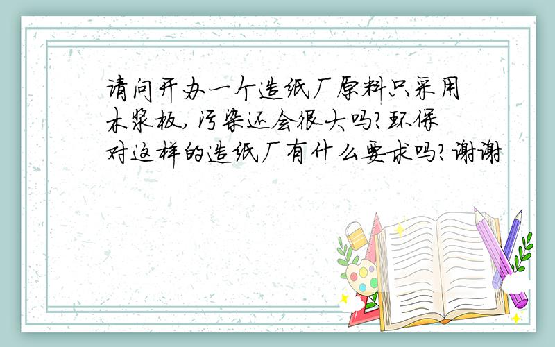 请问开办一个造纸厂原料只采用木浆板,污染还会很大吗?环保对这样的造纸厂有什么要求吗?谢谢