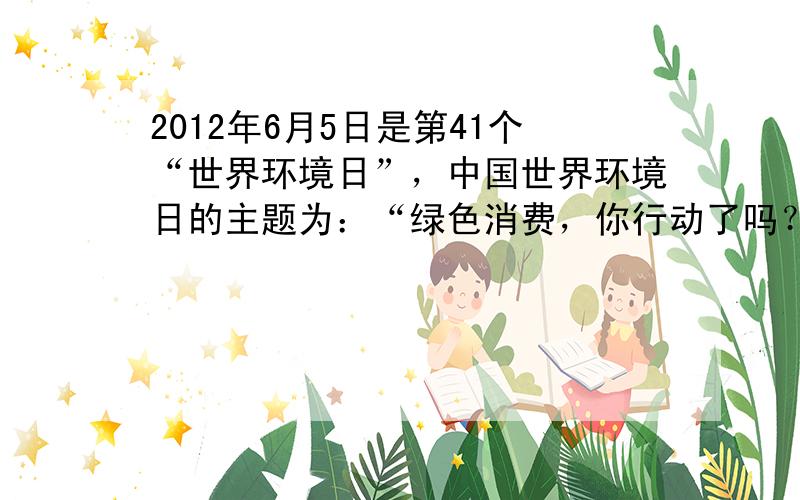 2012年6月5日是第41个“世界环境日”，中国世界环境日的主题为：“绿色消费，你行动了吗？”下列关于绿色消费的叙述，错