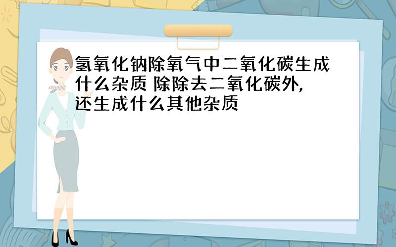 氢氧化钠除氧气中二氧化碳生成什么杂质 除除去二氧化碳外,还生成什么其他杂质