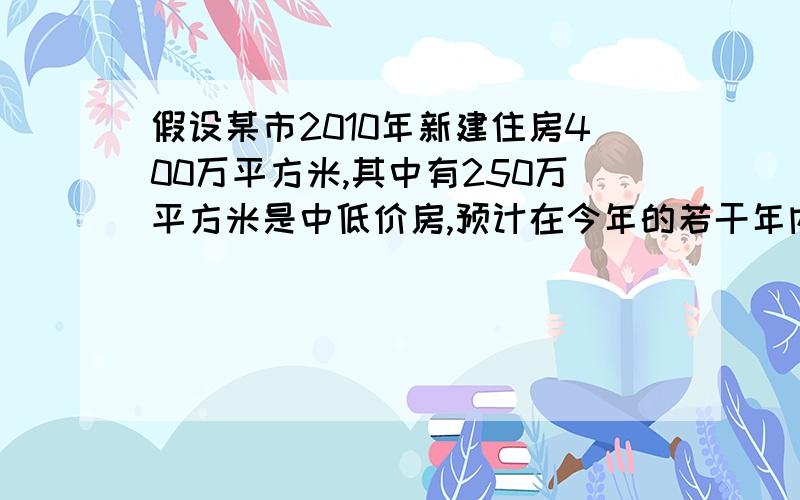 假设某市2010年新建住房400万平方米,其中有250万平方米是中低价房,预计在今年的若干年内,该市每年新...