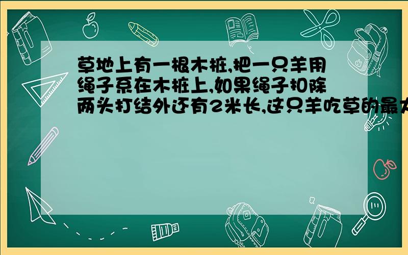 草地上有一根木桩,把一只羊用绳子系在木桩上,如果绳子扣除两头打结外还有2米长,这只羊吃草的最大范围是多少平方米?