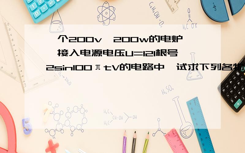 一个200v,200w的电炉,接入电源电压U=121根号2sin100πtV的电路中,试求下列各物理量