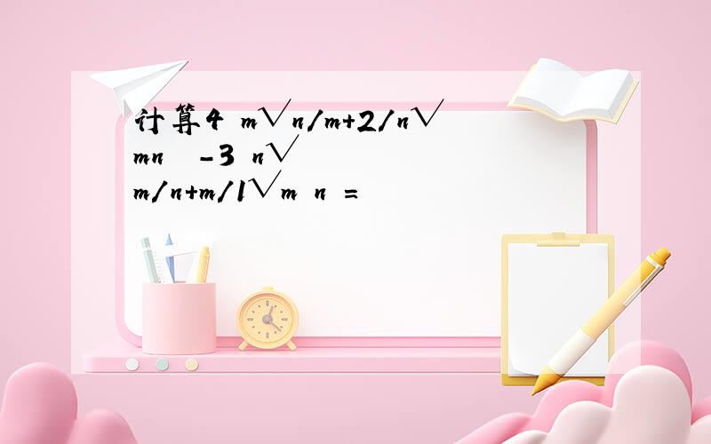 计算4﹙m√n/m+2/n√mn³﹚-3﹙n√m/n+m/1√m³n﹚=