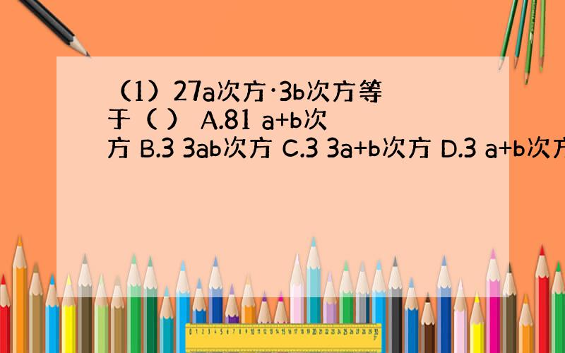 （1）27a次方·3b次方等于（ ） A.81 a+b次方 B.3 3ab次方 C.3 3a+b次方 D.3 a+b次方