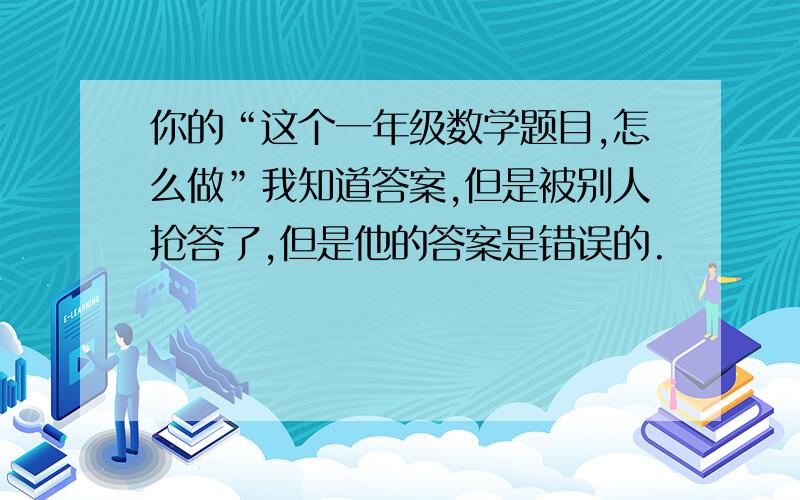 你的“这个一年级数学题目,怎么做”我知道答案,但是被别人抢答了,但是他的答案是错误的.