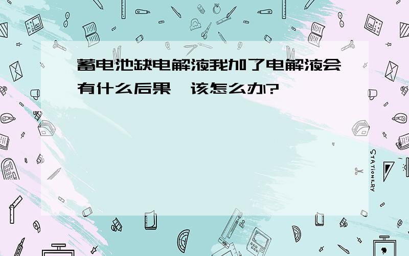 蓄电池缺电解液我加了电解液会有什么后果,该怎么办?