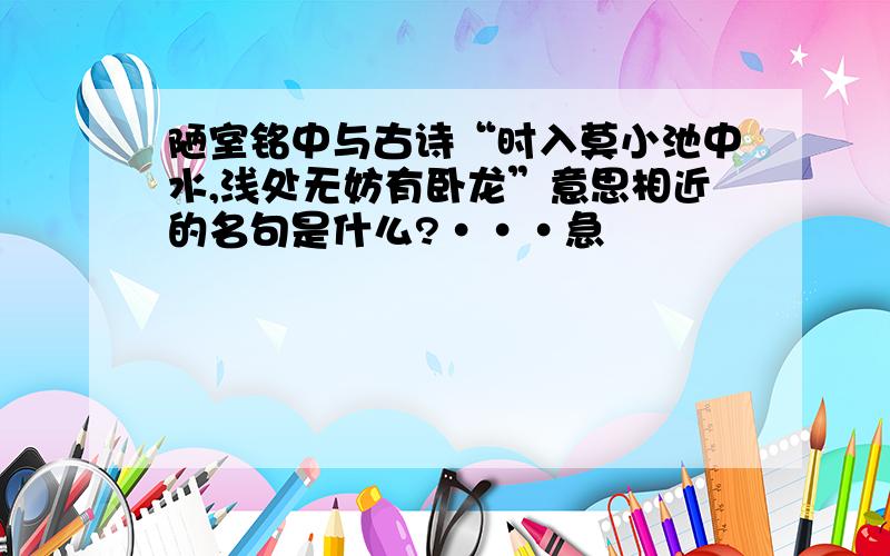 陋室铭中与古诗“时入莫小池中水,浅处无妨有卧龙”意思相近的名句是什么?···急