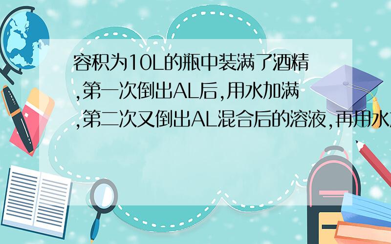 容积为10L的瓶中装满了酒精,第一次倒出AL后,用水加满,第二次又倒出AL混合后的溶液,再用水加满,这时瓶