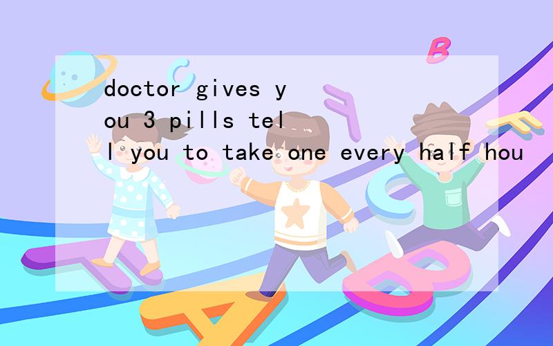 doctor gives you 3 pills tell you to take one every half hou