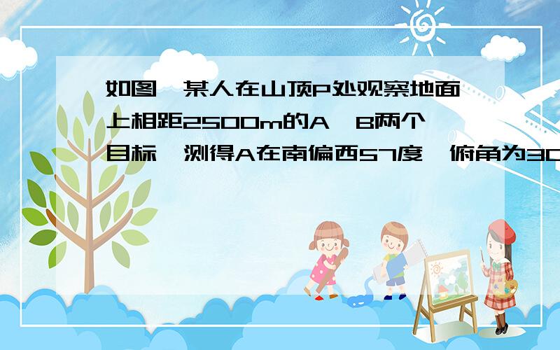 如图,某人在山顶P处观察地面上相距2500m的A、B两个目标,测得A在南偏西57度、俯角为30度的位置上,同时测