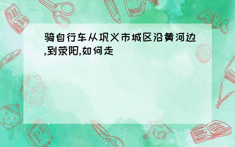 骑自行车从巩义市城区沿黄河边,到荥阳,如何走