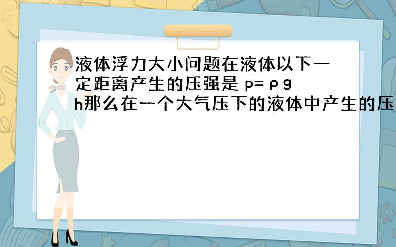 液体浮力大小问题在液体以下一定距离产生的压强是 p=ρgh那么在一个大气压下的液体中产生的压强是 ρgh+Po(Po是大