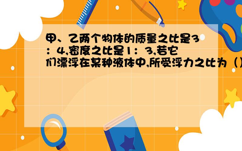 甲、乙两个物体的质量之比是3：4,密度之比是1：3,若它们漂浮在某种液体中,所受浮力之比为（）