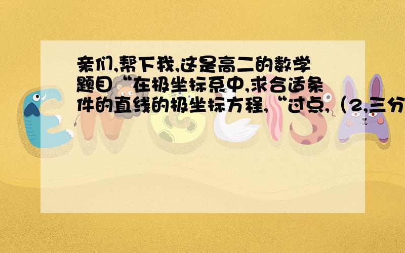 亲们,帮下我,这是高二的数学题目“在极坐标系中,求合适条件的直线的极坐标方程,“过点,（2,三分之派）,并且和极轴垂直的