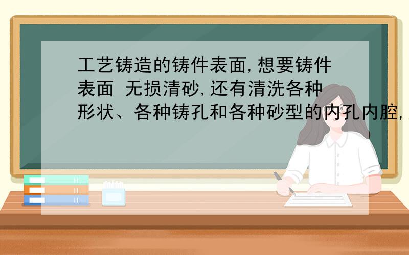 工艺铸造的铸件表面,想要铸件表面 无损清砂,还有清洗各种形状、各种铸孔和各种砂型的内孔内腔,应该用什么方式或者设备清洗呢