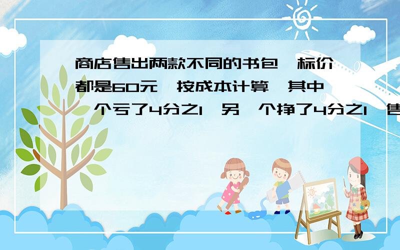 商店售出两款不同的书包,标价都是60元,按成本计算,其中一个亏了4分之1,另一个挣了4分之1,售出这两款不同的书包是挣了