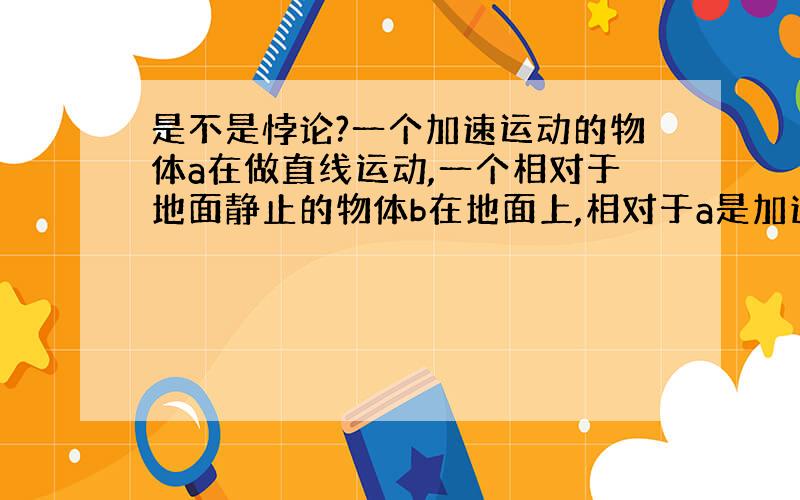 是不是悖论?一个加速运动的物体a在做直线运动,一个相对于地面静止的物体b在地面上,相对于a是加速的,那么,它应该具有加速