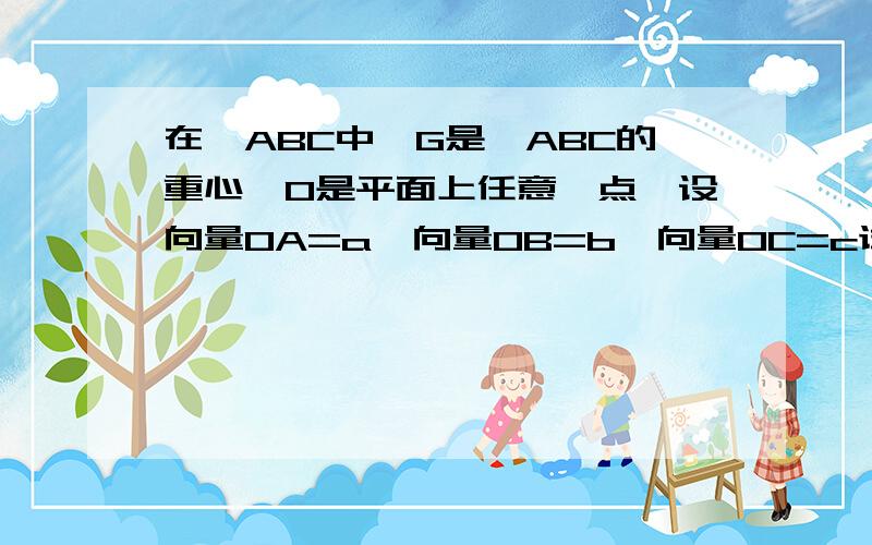 在△ABC中,G是△ABC的重心,O是平面上任意一点,设向量OA=a,向量OB=b,向量OC=c试用a.b.c表示向量O