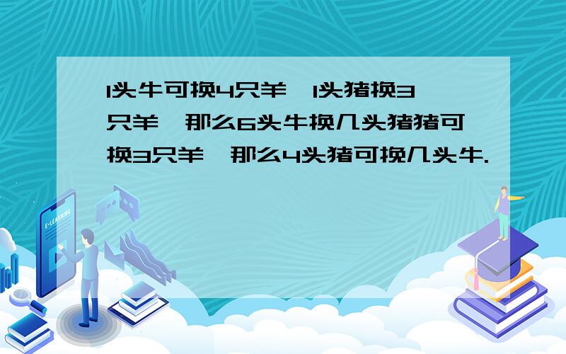 1头牛可换4只羊,1头猪换3只羊,那么6头牛换几头猪猪可换3只羊,那么4头猪可挽几头牛.