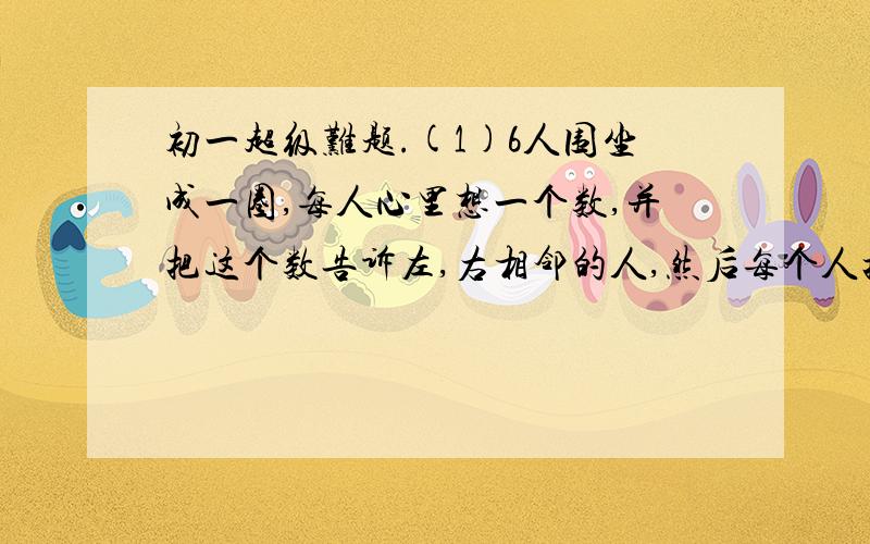 初一超级难题.(1)6人围坐成一圈,每人心里想一个数,并把这个数告诉左,右相邻的人,然后每个人把左,右两个相邻的人告诉自