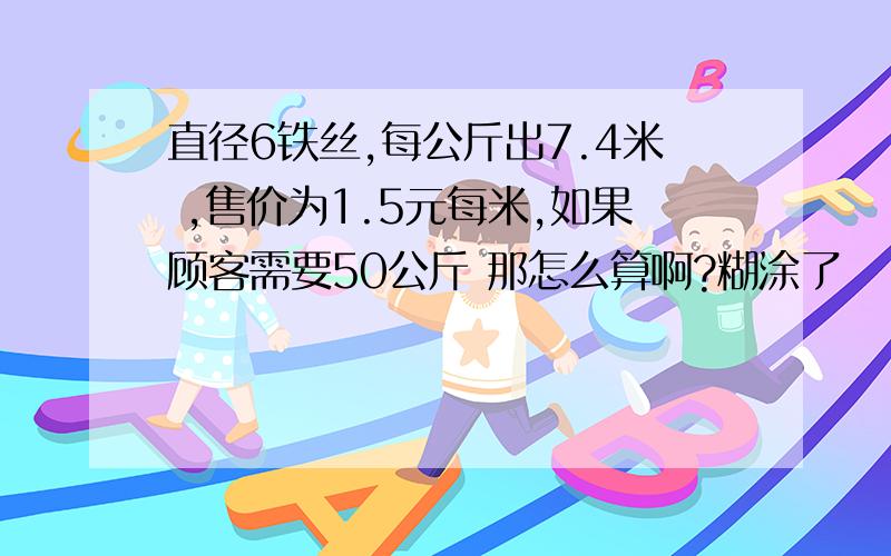 直径6铁丝,每公斤出7.4米 ,售价为1.5元每米,如果顾客需要50公斤 那怎么算啊?糊涂了