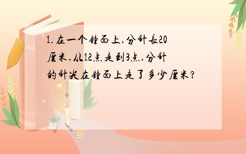 1.在一个钟面上,分针长20厘米,从12点走到3点,分针的针尖在钟面上走了多少厘米?