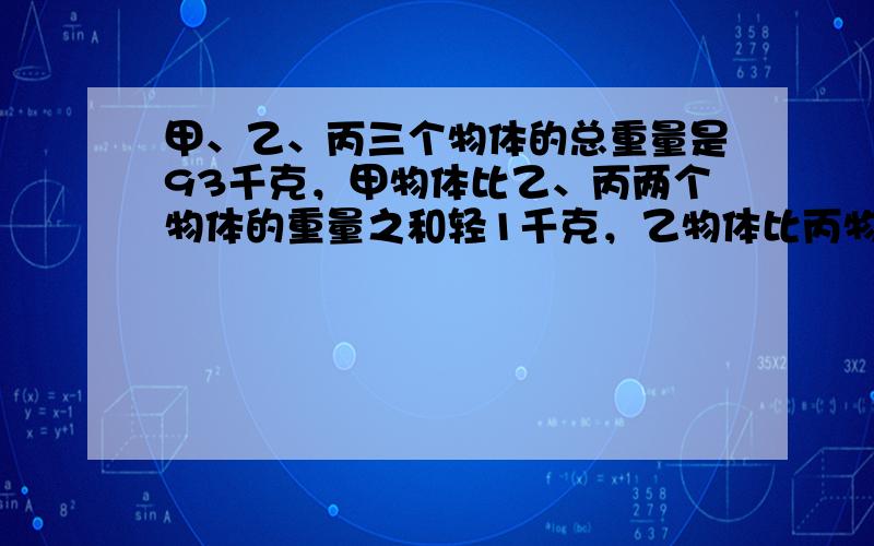 甲、乙、丙三个物体的总重量是93千克，甲物体比乙、丙两个物体的重量之和轻1千克，乙物体比丙物体重量的2倍还重2千克，那么