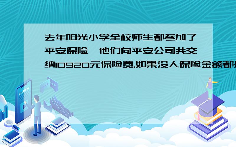 去年阳光小学全校师生都参加了平安保险,他们向平安公司共交纳10920元保险费.如果没人保险金额都是15000