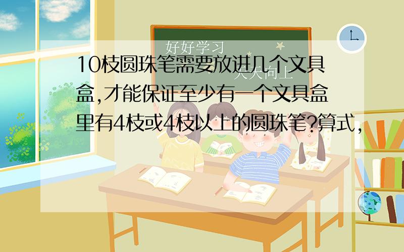 10枝圆珠笔需要放进几个文具盒,才能保证至少有一个文具盒里有4枝或4枝以上的圆珠笔?算式,