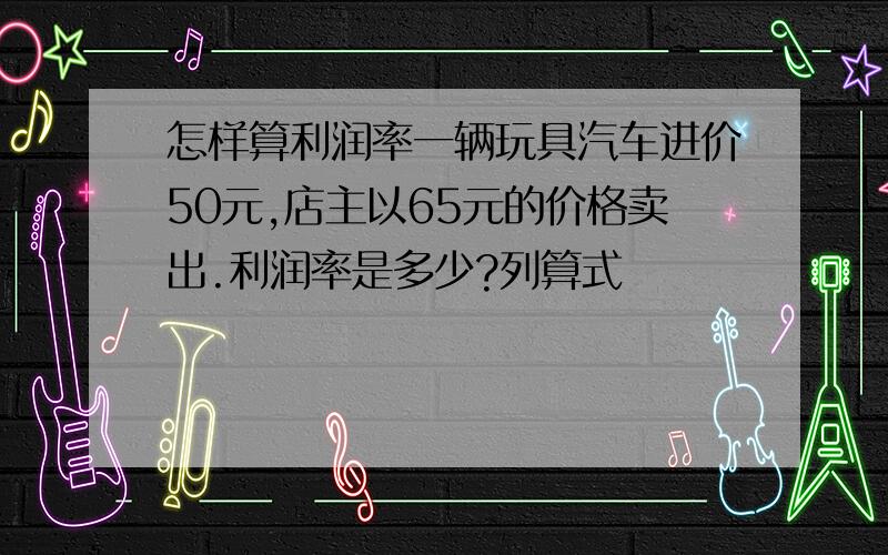 怎样算利润率一辆玩具汽车进价50元,店主以65元的价格卖出.利润率是多少?列算式