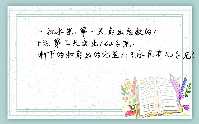 一批水果,第一天卖出总数的15%,第二天卖出162千克,剩下的和卖出的比是1:3.水果有几千克?