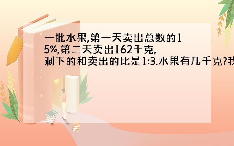 一批水果,第一天卖出总数的15%,第二天卖出162千克,剩下的和卖出的比是1:3.水果有几千克?我要方程的过程