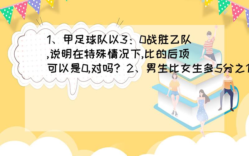 1、甲足球队以3：0战胜乙队,说明在特殊情况下,比的后项可以是0,对吗? 2、男生比女生多5分之1,女生...