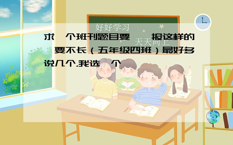 求一个班刊题目要××报这样的,要不长（五年级四班）最好多说几个，我选一个